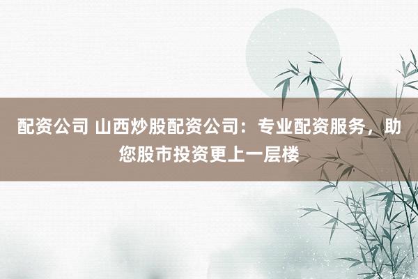 配资公司 山西炒股配资公司：专业配资服务，助您股市投资更上一层楼