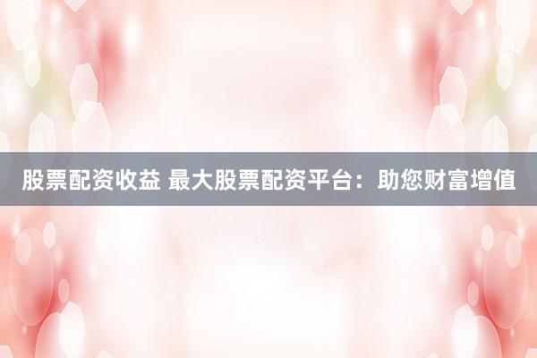 股票配资收益 最大股票配资平台：助您财富增值