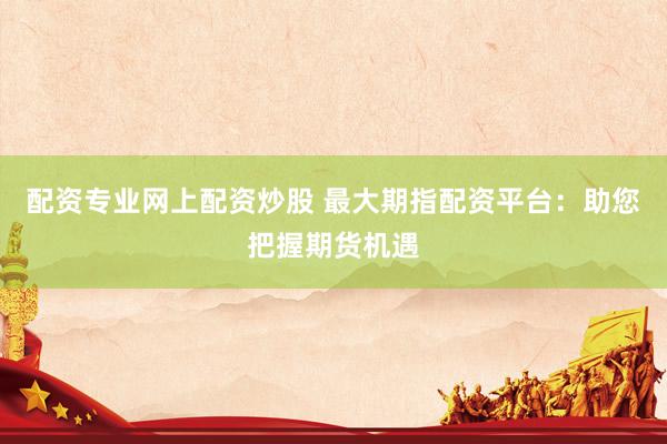 配资专业网上配资炒股 最大期指配资平台：助您把握期货机遇