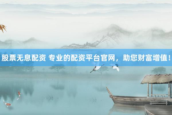 股票无息配资 专业的配资平台官网，助您财富增值！