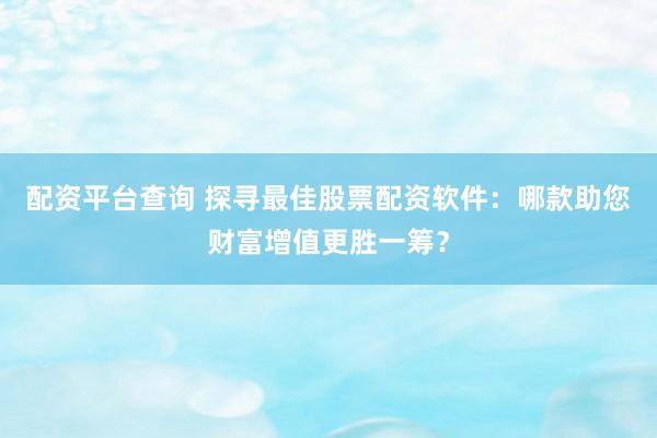 配资平台查询 探寻最佳股票配资软件：哪款助您财富增值更胜一筹？