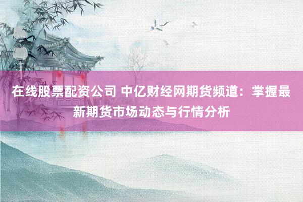 在线股票配资公司 中亿财经网期货频道：掌握最新期货市场动态与行情分析