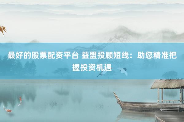 最好的股票配资平台 益盟投顾短线：助您精准把握投资机遇