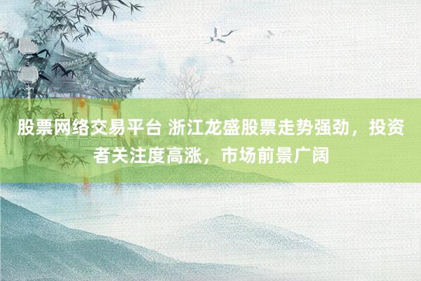 股票网络交易平台 浙江龙盛股票走势强劲，投资者关注度高涨，市场前景广阔