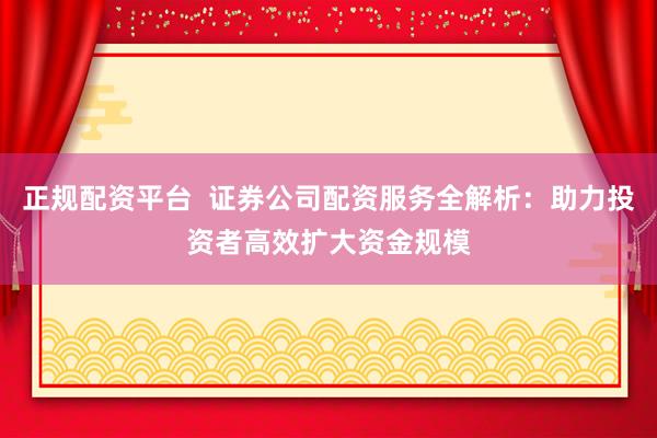 正规配资平台  证券公司配资服务全解析：助力投资者高效扩大资金规模