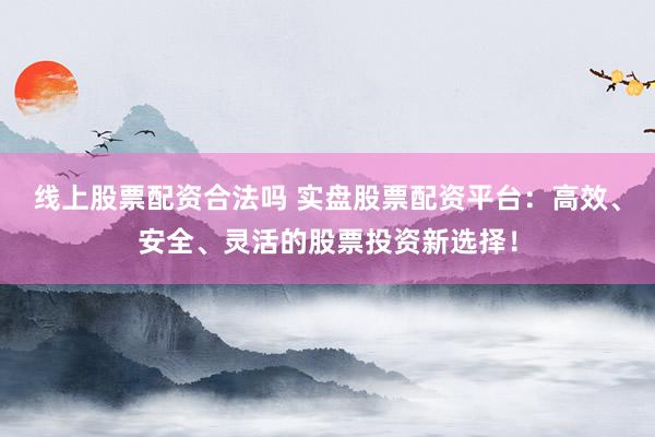 线上股票配资合法吗 实盘股票配资平台：高效、安全、灵活的股票投资新选择！