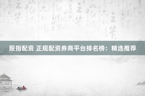 股指配资 正规配资券商平台排名榜：精选推荐