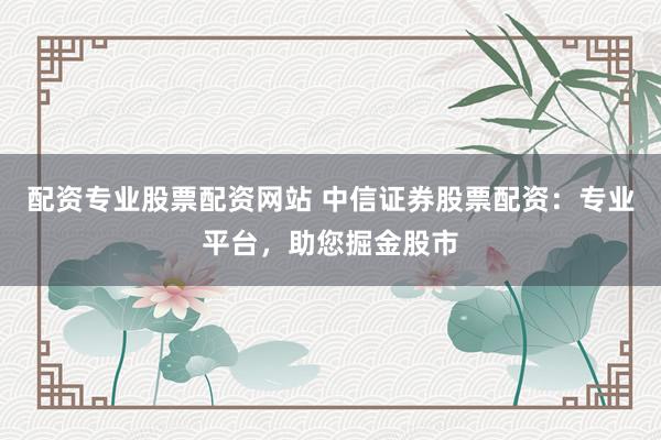 配资专业股票配资网站 中信证券股票配资：专业平台，助您掘金股市