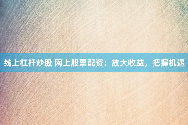 线上杠杆炒股 网上股票配资：放大收益，把握机遇