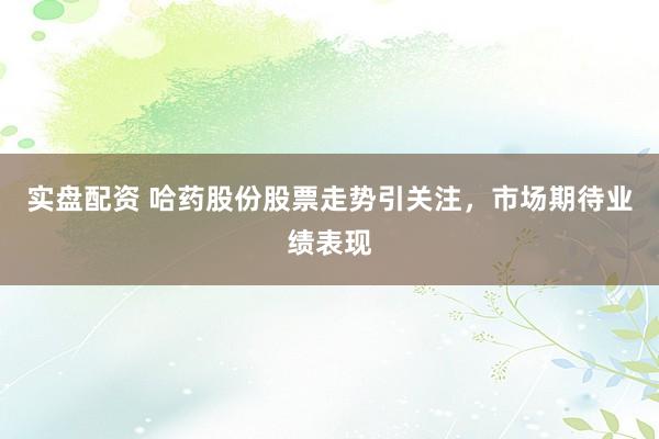 实盘配资 哈药股份股票走势引关注，市场期待业绩表现