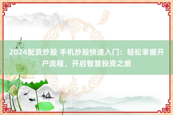 2024配资炒股 手机炒股快速入门：轻松掌握开户流程，开启智慧投资之旅
