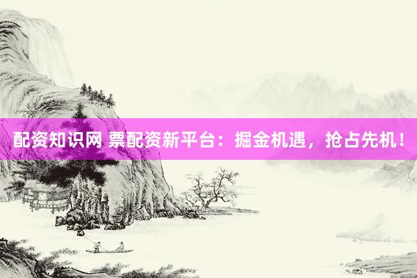 配资知识网 票配资新平台：掘金机遇，抢占先机！