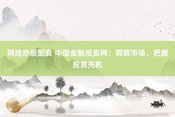 网络炒股配资 中国金融投资网：洞察市场，把握投资先机