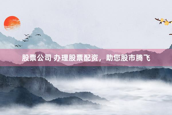 股票公司 办理股票配资，助您股市腾飞