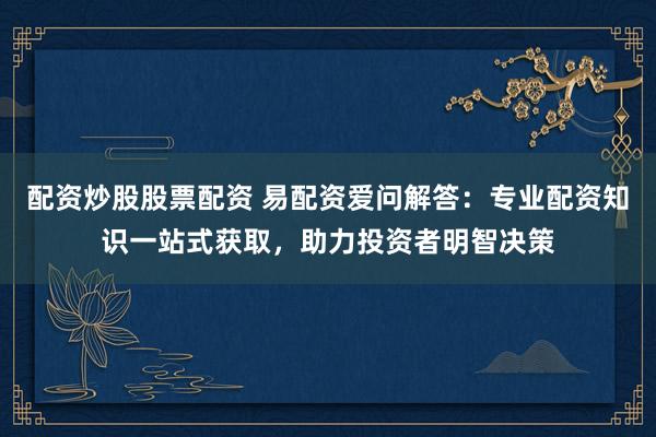 配资炒股股票配资 易配资爱问解答：专业配资知识一站式获取，助力投资者明智决策