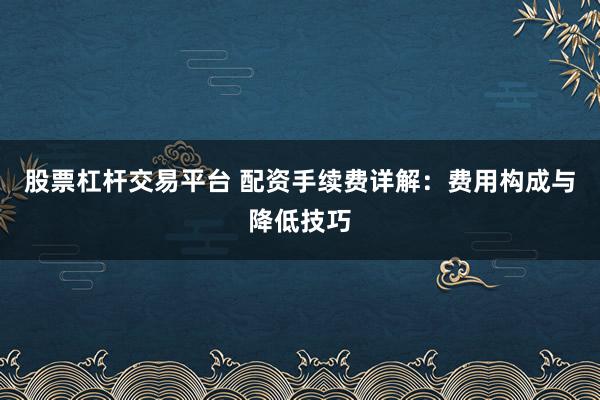 股票杠杆交易平台 配资手续费详解：费用构成与降低技巧