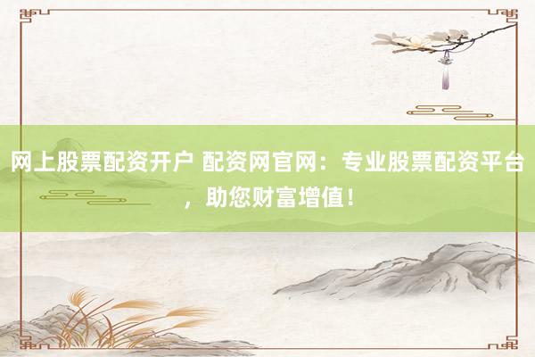 网上股票配资开户 配资网官网：专业股票配资平台，助您财富增值！