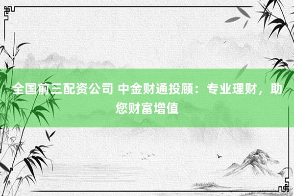 全国前三配资公司 中金财通投顾：专业理财，助您财富增值