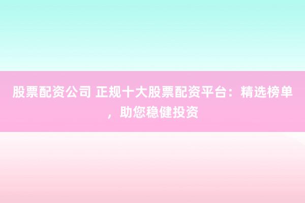 股票配资公司 正规十大股票配资平台：精选榜单，助您稳健投资