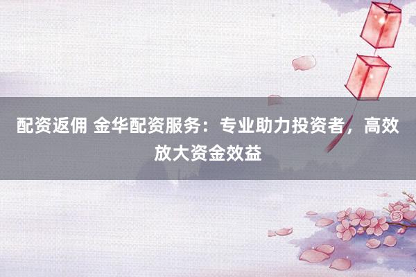 配资返佣 金华配资服务：专业助力投资者，高效放大资金效益
