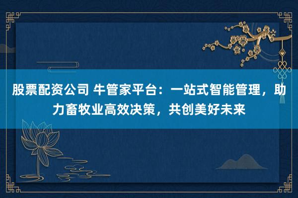 股票配资公司 牛管家平台：一站式智能管理，助力畜牧业高效决策，共创美好未来