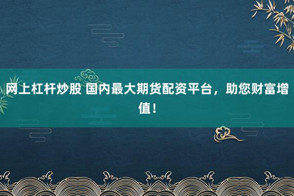 网上杠杆炒股 国内最大期货配资平台，助您财富增值！
