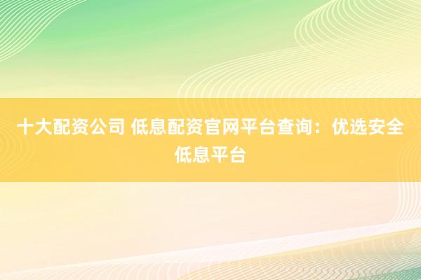 十大配资公司 低息配资官网平台查询：优选安全低息平台