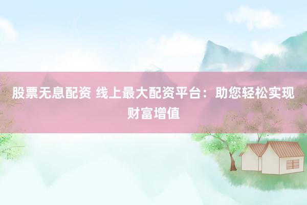 股票无息配资 线上最大配资平台：助您轻松实现财富增值
