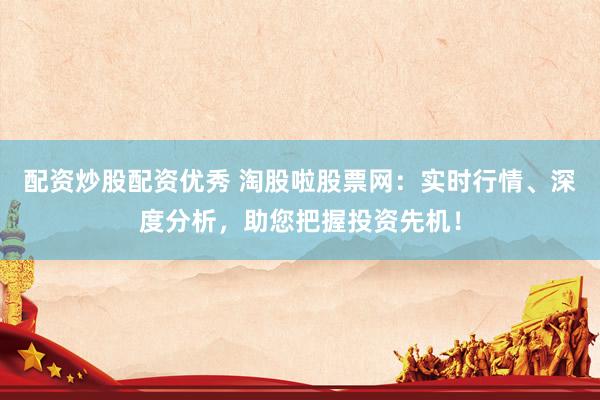 配资炒股配资优秀 淘股啦股票网：实时行情、深度分析，助您把握投资先机！