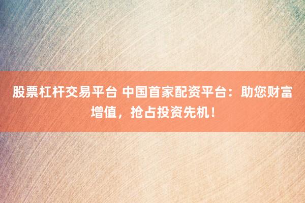 股票杠杆交易平台 中国首家配资平台:助您财富增值,抢占投资先机!
