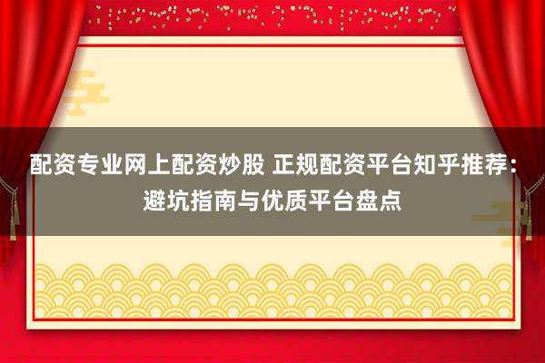 配资专业网上配资炒股 正规配资平台知乎推荐：避坑指南与优质平台盘点