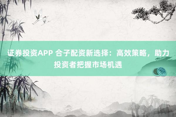 证券投资APP 合子配资新选择:高效策略,助力投资者把握市场机遇