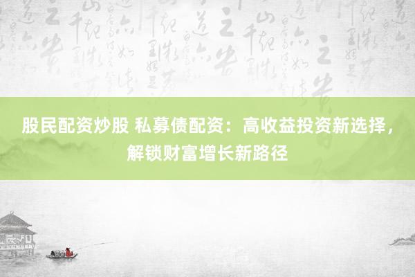 股民配资炒股 私募债配资：高收益投资新选择，解锁财富增长新路径