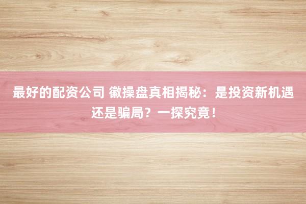 最好的配资公司 徽操盘真相揭秘：是投资新机遇还是骗局？一探究竟！