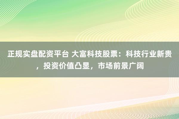 正规实盘配资平台 大富科技股票：科技行业新贵，投资价值凸显，市场前景广阔