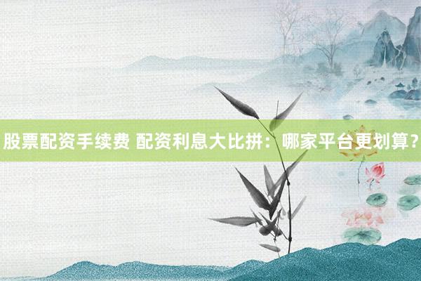 股票配资手续费 配资利息大比拼：哪家平台更划算？