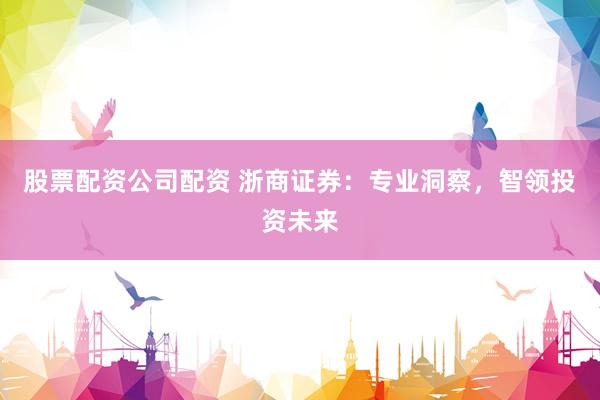 股票配资公司配资 浙商证券：专业洞察，智领投资未来