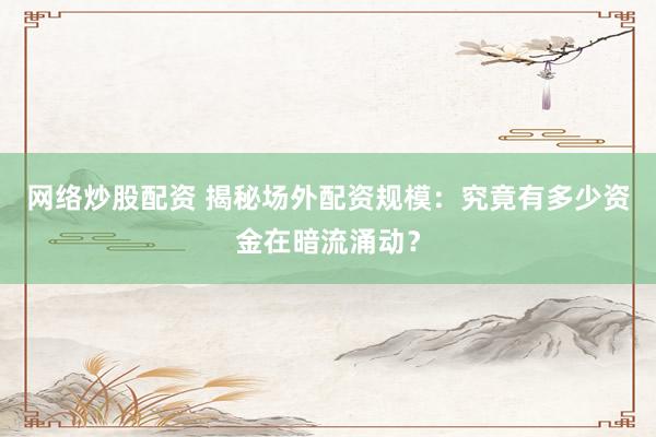 网络炒股配资 揭秘场外配资规模：究竟有多少资金在暗流涌动？