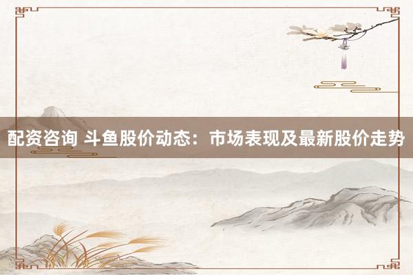 配资咨询 斗鱼股价动态：市场表现及最新股价走势