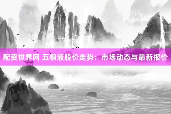 配资世界网 五粮液股价走势：市场动态与最新报价