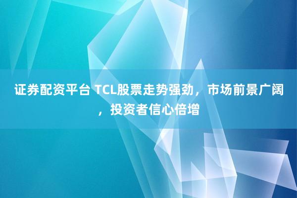 证券配资平台 TCL股票走势强劲，市场前景广阔，投资者信心倍增