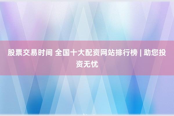 股票交易时间 全国十大配资网站排行榜 | 助您投资无忧