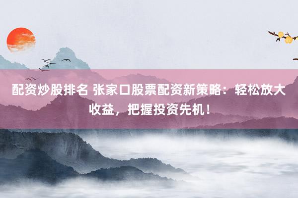 配资炒股排名 张家口股票配资新策略：轻松放大收益，把握投资先机！
