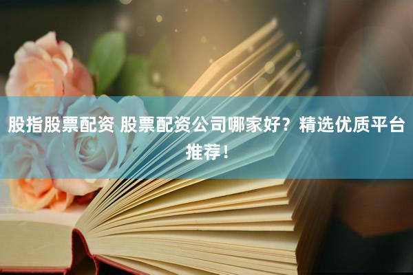 股指股票配资 股票配资公司哪家好？精选优质平台推荐！