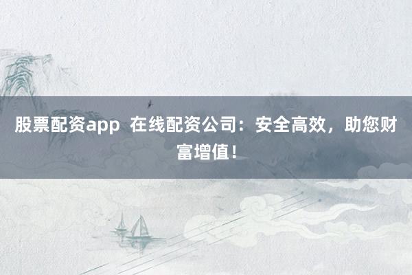 股票配资app  在线配资公司：安全高效，助您财富增值！