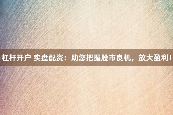 杠杆开户 实盘配资：助您把握股市良机，放大盈利！