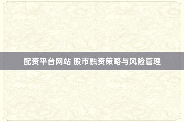 配资平台网站 股市融资策略与风险管理