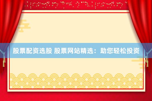 股票配资选股 股票网站精选：助您轻松投资