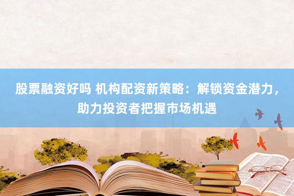 股票融资好吗 机构配资新策略：解锁资金潜力，助力投资者把握市场机遇