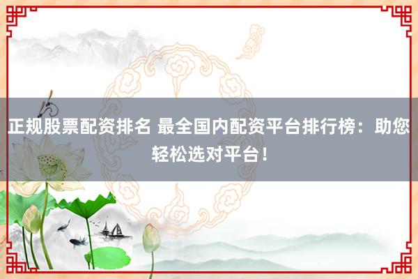 正规股票配资排名 最全国内配资平台排行榜：助您轻松选对平台！